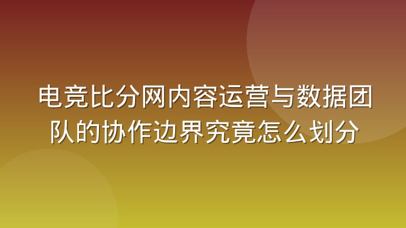 电竞比分网内容运营与数据团队的协作边界究竟怎么划分